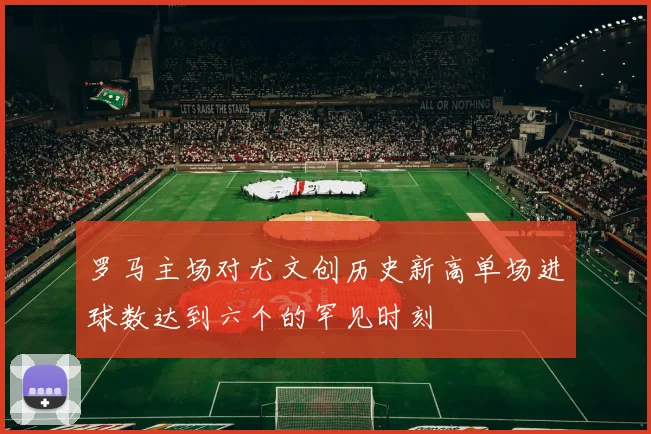 罗马主场对尤文创历史新高单场进球数达到六个的罕见时刻