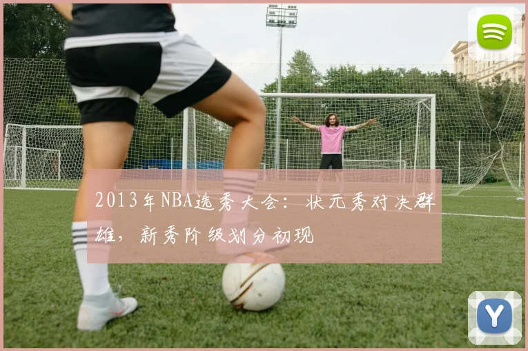 2013年NBA选秀大会：状元秀对决群雄，新秀阶级划分初现