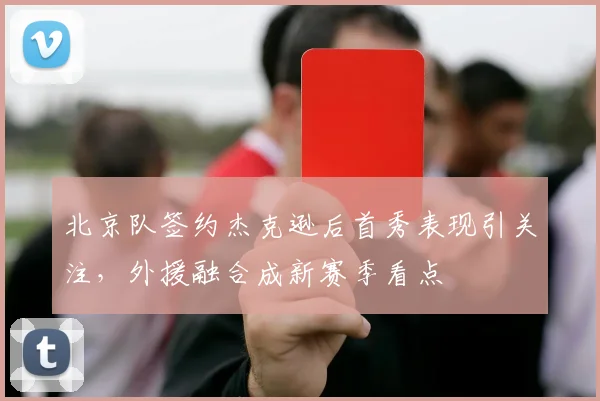 北京队签约杰克逊后首秀表现引关注，外援融合成新赛季看点