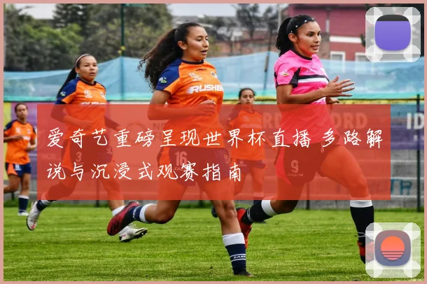 爱奇艺重磅呈现世界杯直播 多路解说与沉浸式观赛指南