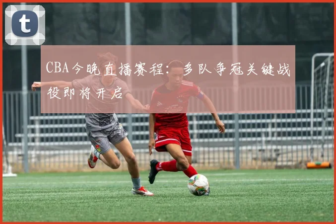 CBA今晚直播赛程：多队争冠关键战役即将开启